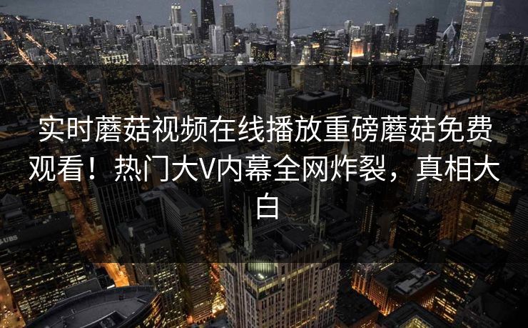 实时蘑菇视频在线播放重磅蘑菇免费观看！热门大V内幕全网炸裂，真相大白