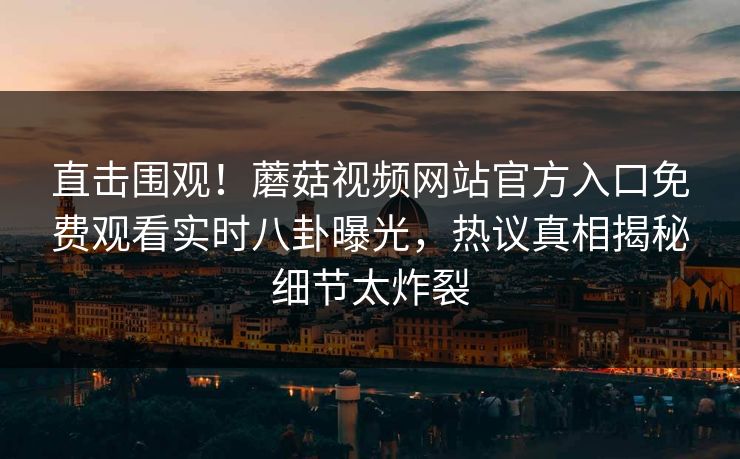 直击围观！蘑菇视频网站官方入口免费观看实时八卦曝光，热议真相揭秘细节太炸裂