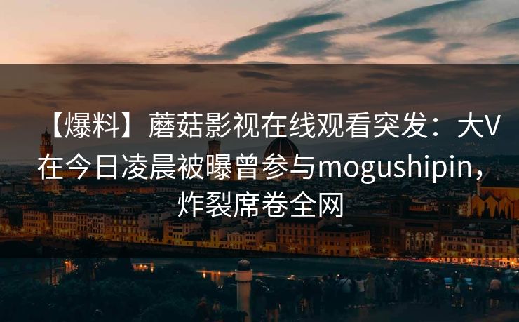 【爆料】蘑菇影视在线观看突发：大V在今日凌晨被曝曾参与mogushipin，炸裂席卷全网