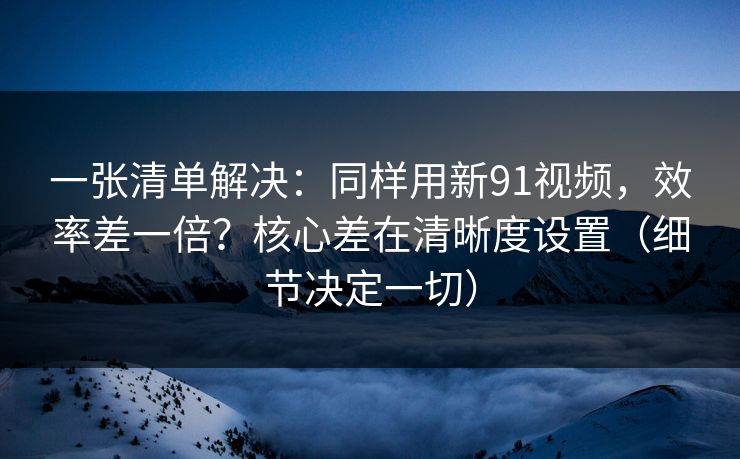 一张清单解决:同样用新91视频,效率差一倍?核心差在清晰度设置(细节决定一切) 一张清单解决:同样用新91视频,效率差一倍?核心差在清晰度设置(细节决定一切)