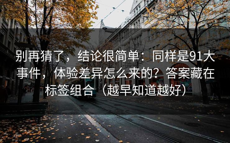 别再猜了，结论很简单：同样是91大事件，体验差异怎么来的？答案藏在标签组合（越早知道越好）