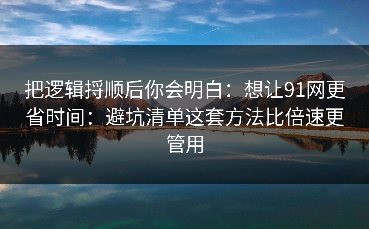 把逻辑捋顺后你会明白：想让91网更省时间：避坑清单这套方法比倍速更管用