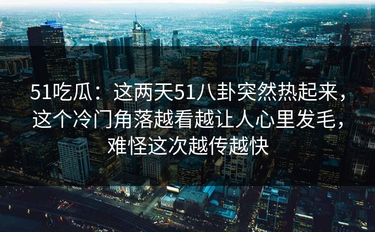 51吃瓜：这两天51八卦突然热起来，这个冷门角落越看越让人心里发毛，难怪这次越传越快