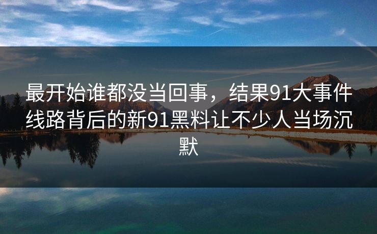 最开始谁都没当回事，结果91大事件线路背后的新91黑料让不少人当场沉默