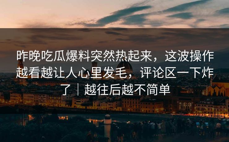 昨晚吃瓜爆料突然热起来，这波操作越看越让人心里发毛，评论区一下炸了｜越往后越不简单