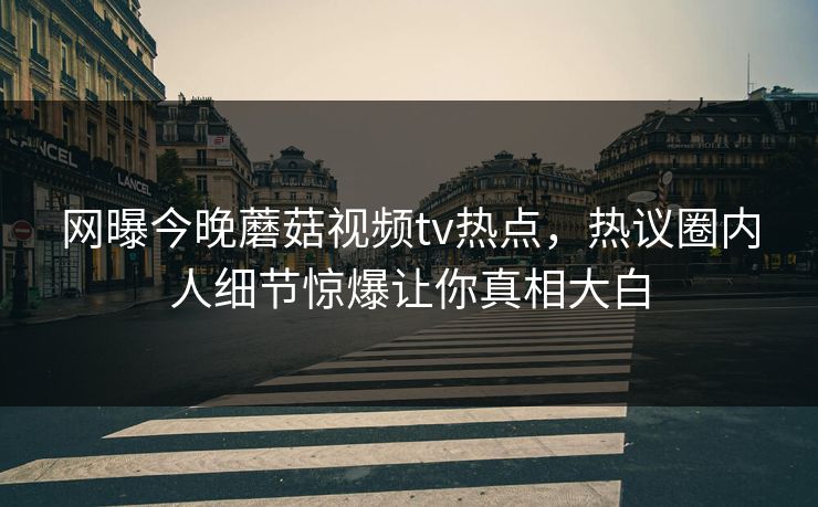 网曝今晚蘑菇视频tv热点，热议圈内人细节惊爆让你真相大白