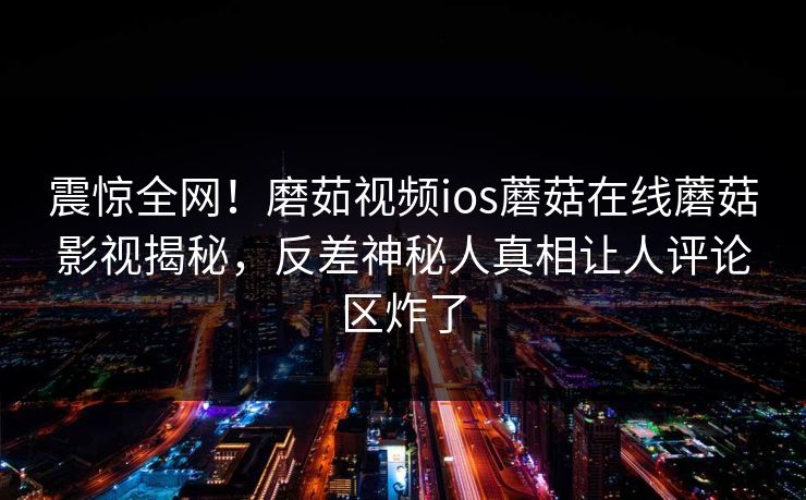 震惊全网!磨茹视频ios蘑菇在线蘑菇影视揭秘,反差神秘人真相让人评论区炸了