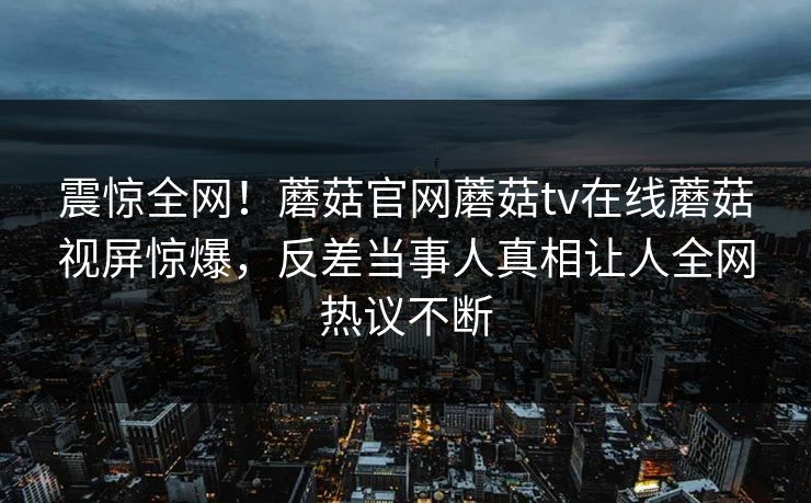 震惊全网！蘑菇官网蘑菇tv在线蘑菇视屏惊爆，反差当事人真相让人全网热议不断