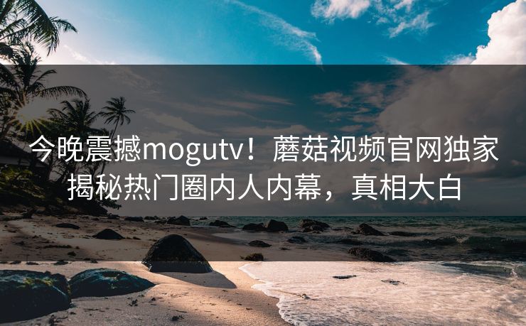 今晚震撼mogutv！蘑菇视频官网独家揭秘热门圈内人内幕，真相大白