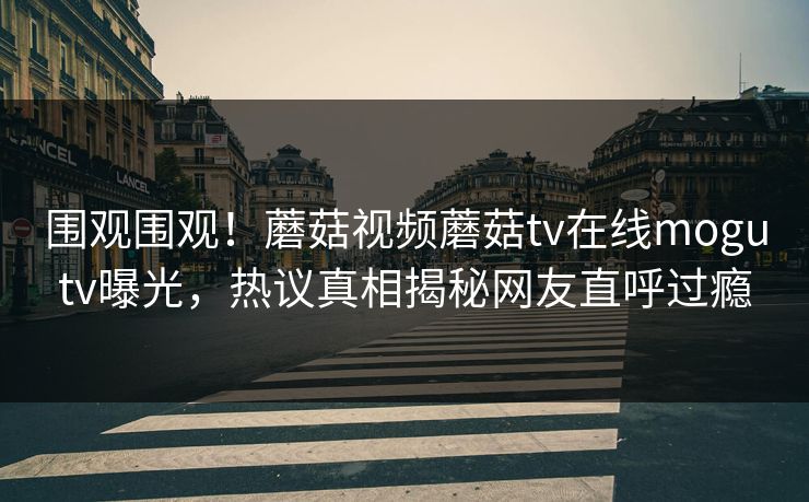 围观围观！蘑菇视频蘑菇tv在线mogutv曝光，热议真相揭秘网友直呼过瘾