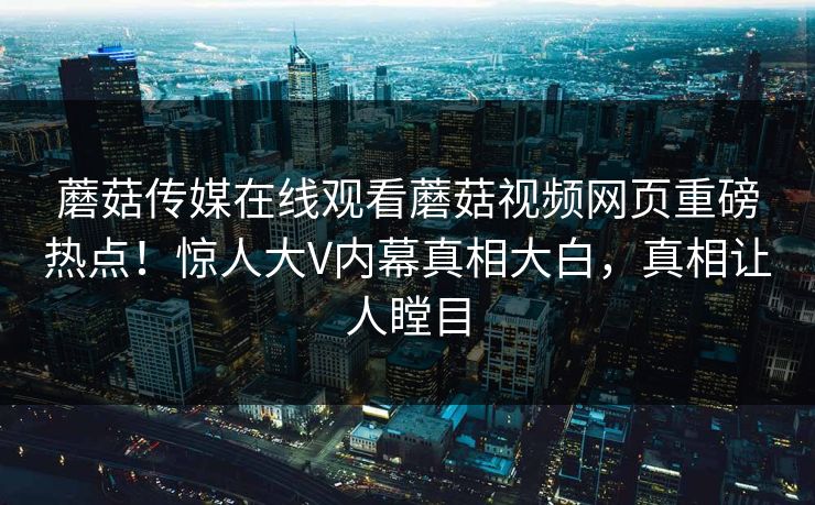 蘑菇传媒在线观看蘑菇视频网页重磅热点！惊人大V内幕真相大白，真相让人瞠目