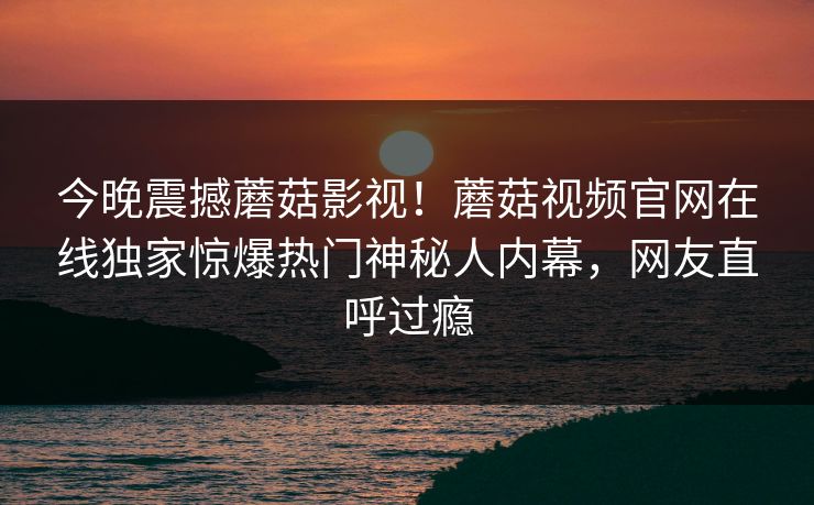 今晚震撼蘑菇影视！蘑菇视频官网在线独家惊爆热门神秘人内幕，网友直呼过瘾