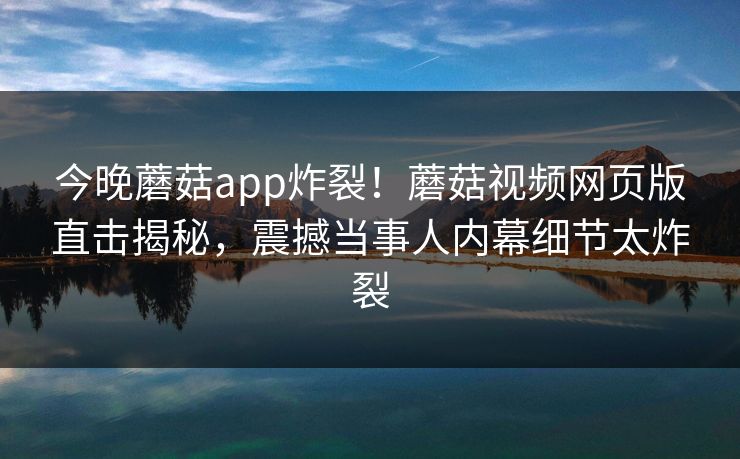 今晚蘑菇app炸裂！蘑菇视频网页版直击揭秘，震撼当事人内幕细节太炸裂