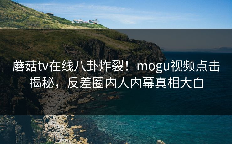 蘑菇tv在线八卦炸裂！mogu视频点击揭秘，反差圈内人内幕真相大白