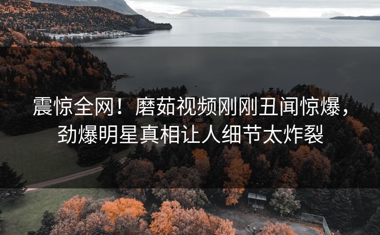 震惊全网！磨茹视频刚刚丑闻惊爆，劲爆明星真相让人细节太炸裂