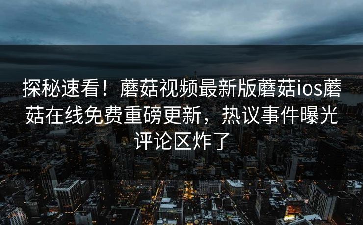 探秘速看！蘑菇视频最新版蘑菇ios蘑菇在线免费重磅更新，热议事件曝光评论区炸了