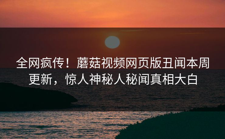 全网疯传！蘑菇视频网页版丑闻本周更新，惊人神秘人秘闻真相大白