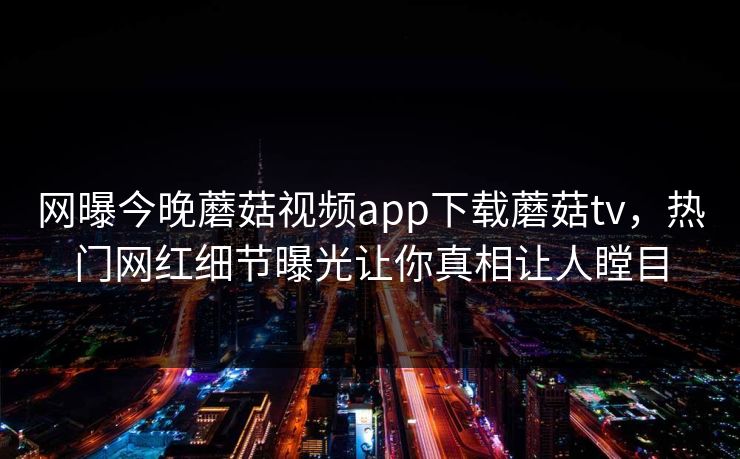 网曝今晚蘑菇视频app下载蘑菇tv，热门网红细节曝光让你真相让人瞠目