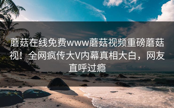 蘑菇在线免费www蘑菇视频重磅蘑菇视！全网疯传大V内幕真相大白，网友直呼过瘾