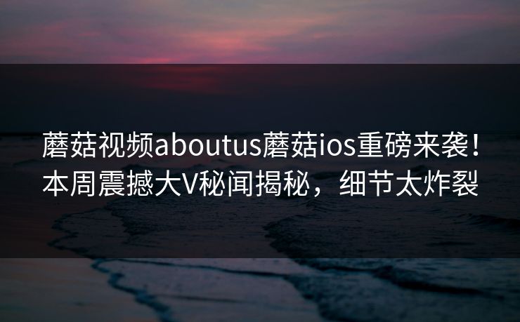 蘑菇视频aboutus蘑菇ios重磅来袭！本周震撼大V秘闻揭秘，细节太炸裂