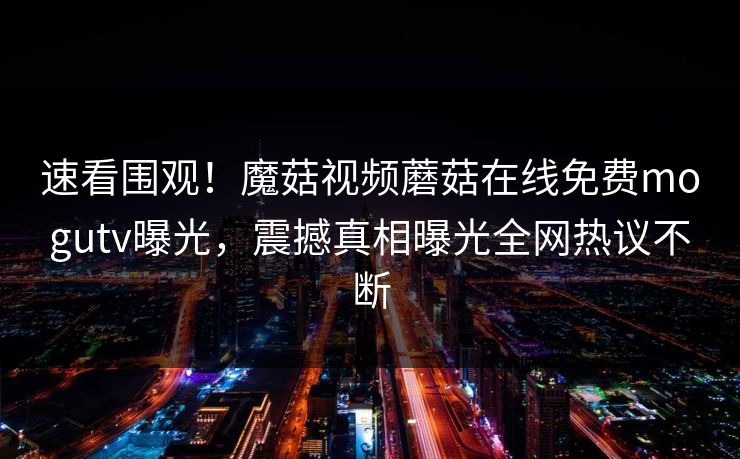 速看围观！魔菇视频蘑菇在线免费mogutv曝光，震撼真相曝光全网热议不断