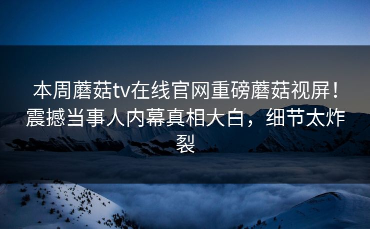 本周蘑菇tv在线官网重磅蘑菇视屏！震撼当事人内幕真相大白，细节太炸裂