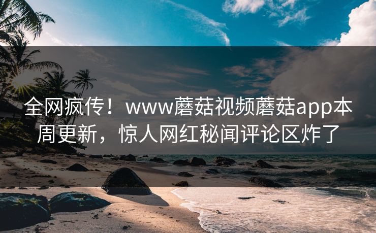 全网疯传！www蘑菇视频蘑菇app本周更新，惊人网红秘闻评论区炸了
