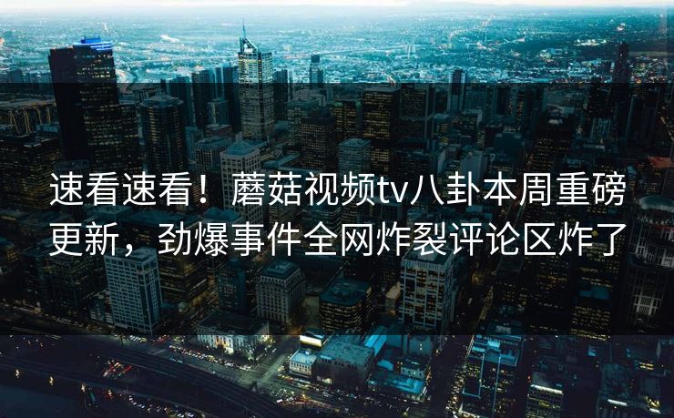 速看速看！蘑菇视频tv八卦本周重磅更新，劲爆事件全网炸裂评论区炸了
