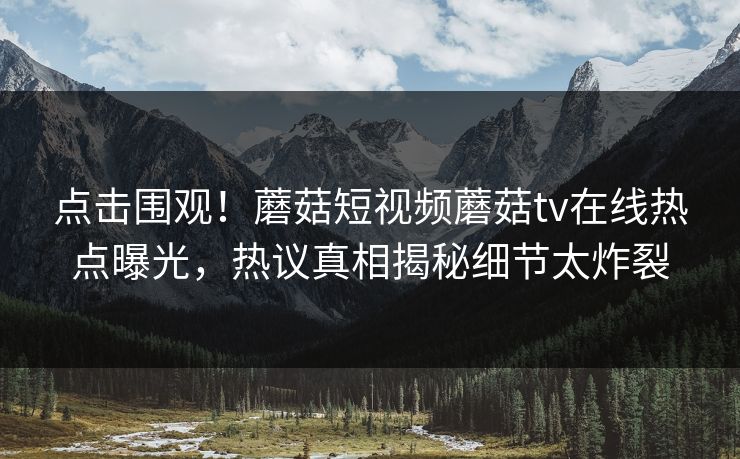 点击围观！蘑菇短视频蘑菇tv在线热点曝光，热议真相揭秘细节太炸裂