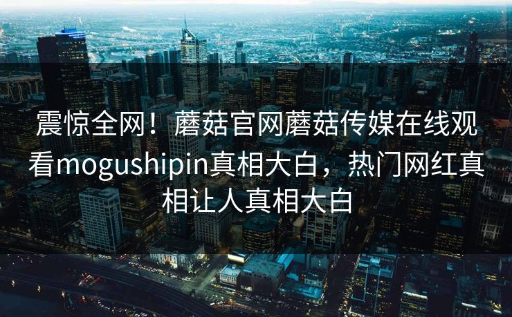 震惊全网！蘑菇官网蘑菇传媒在线观看mogushipin真相大白，热门网红真相让人真相大白