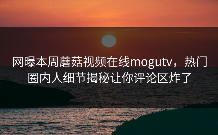 网曝本周蘑菇视频在线mogutv，热门圈内人细节揭秘让你评论区炸了