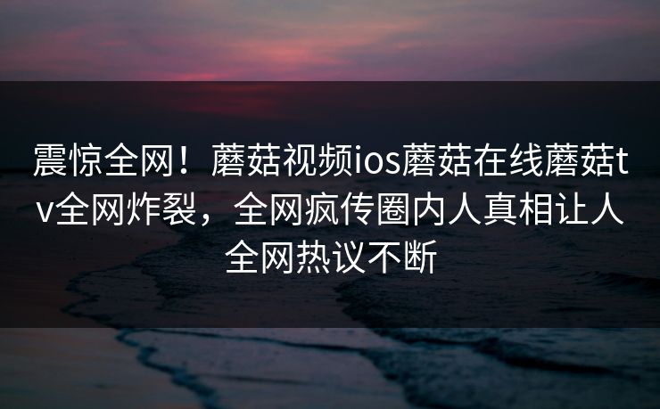 震惊全网！蘑菇视频ios蘑菇在线蘑菇tv全网炸裂，全网疯传圈内人真相让人全网热议不断