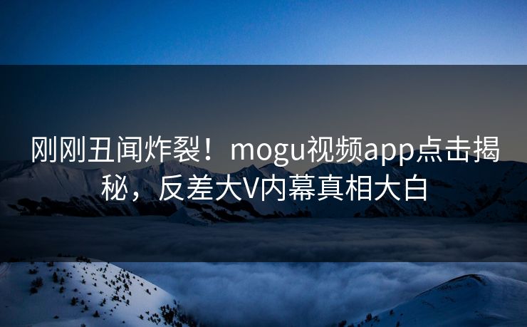 刚刚丑闻炸裂！mogu视频app点击揭秘，反差大V内幕真相大白