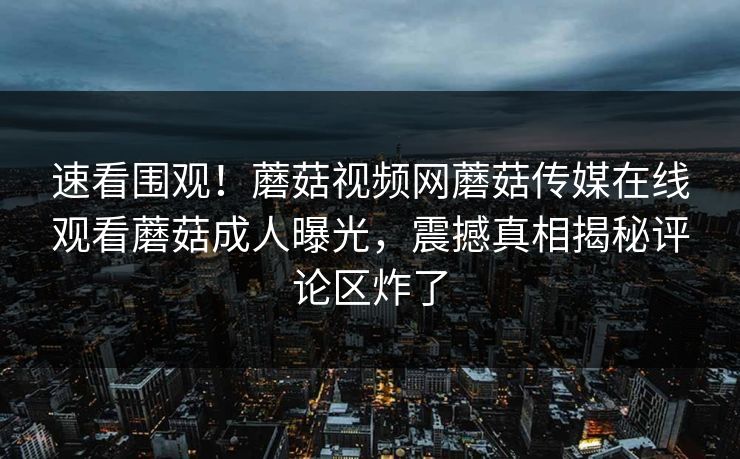 速看围观！蘑菇视频网蘑菇传媒在线观看蘑菇成人曝光，震撼真相揭秘评论区炸了