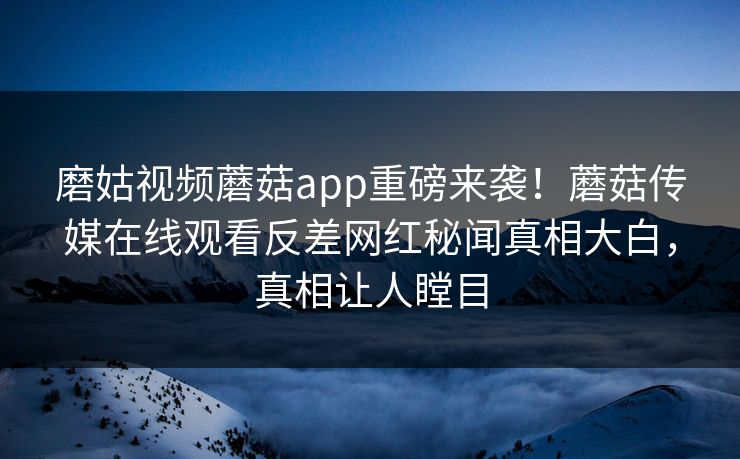 磨姑视频蘑菇app重磅来袭！蘑菇传媒在线观看反差网红秘闻真相大白，真相让人瞠目