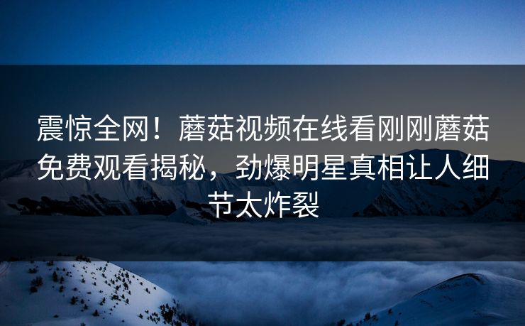 震惊全网！蘑菇视频在线看刚刚蘑菇免费观看揭秘，劲爆明星真相让人细节太炸裂
