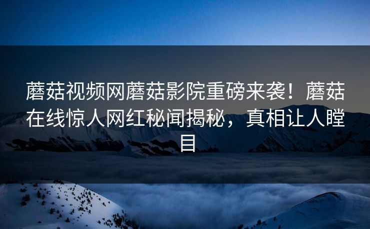 蘑菇视频网蘑菇影院重磅来袭！蘑菇在线惊人网红秘闻揭秘，真相让人瞠目