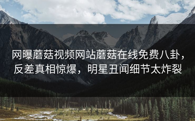 网曝蘑菇视频网站蘑菇在线免费八卦，反差真相惊爆，明星丑闻细节太炸裂