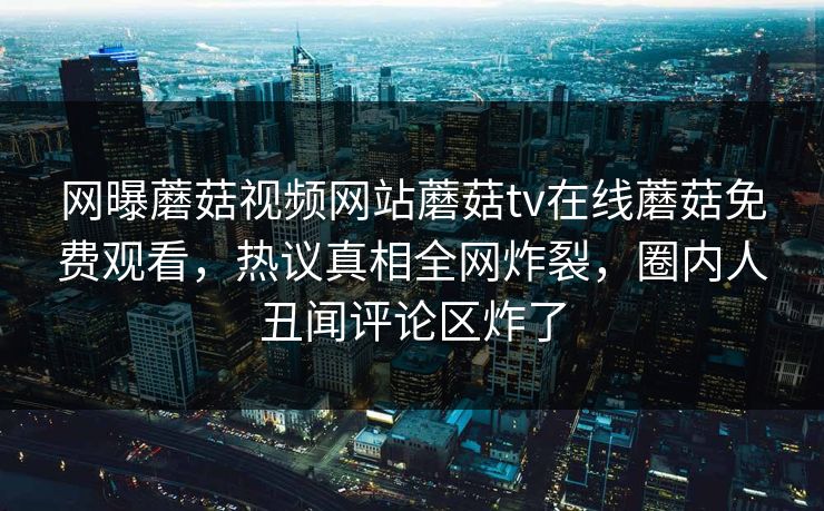 网曝蘑菇视频网站蘑菇tv在线蘑菇免费观看，热议真相全网炸裂，圈内人丑闻评论区炸了