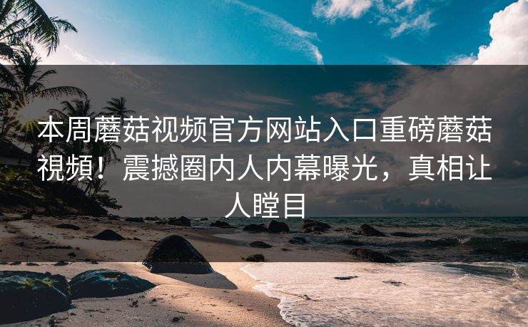 本周蘑菇视频官方网站入口重磅蘑菇視頻！震撼圈内人内幕曝光，真相让人瞠目