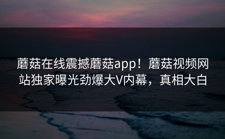 蘑菇在线震撼蘑菇app！蘑菇视频网站独家曝光劲爆大V内幕，真相大白