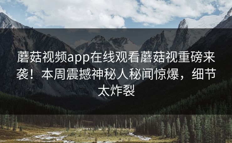 蘑菇视频app在线观看蘑菇视重磅来袭！本周震撼神秘人秘闻惊爆，细节太炸裂