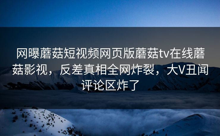 网曝蘑菇短视频网页版蘑菇tv在线蘑菇影视，反差真相全网炸裂，大V丑闻评论区炸了