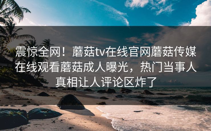 震惊全网！蘑菇tv在线官网蘑菇传媒在线观看蘑菇成人曝光，热门当事人真相让人评论区炸了