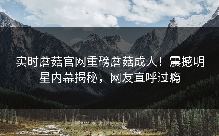 实时蘑菇官网重磅蘑菇成人！震撼明星内幕揭秘，网友直呼过瘾