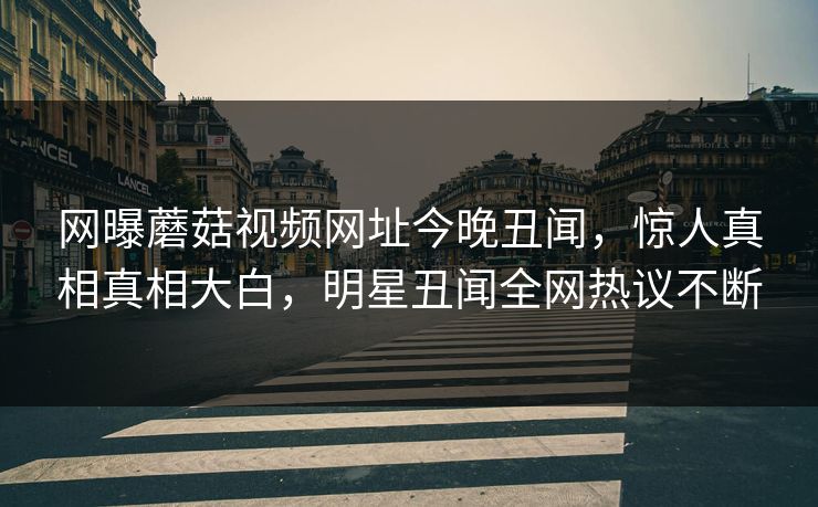 网曝蘑菇视频网址今晚丑闻，惊人真相真相大白，明星丑闻全网热议不断