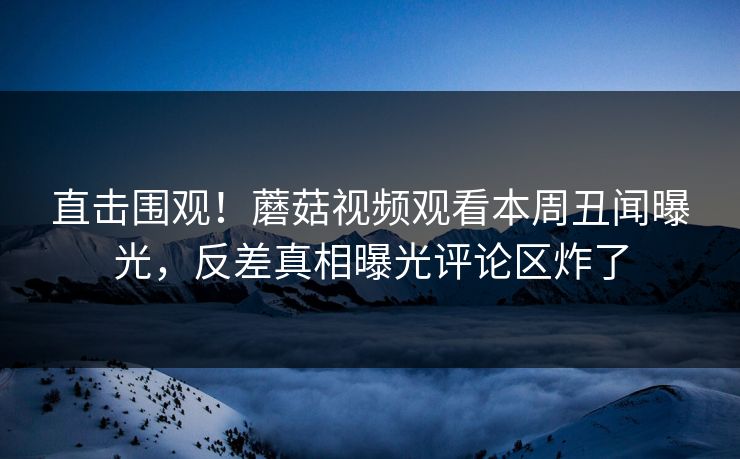 直击围观！蘑菇视频观看本周丑闻曝光，反差真相曝光评论区炸了