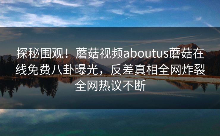 探秘围观！蘑菇视频aboutus蘑菇在线免费八卦曝光，反差真相全网炸裂全网热议不断