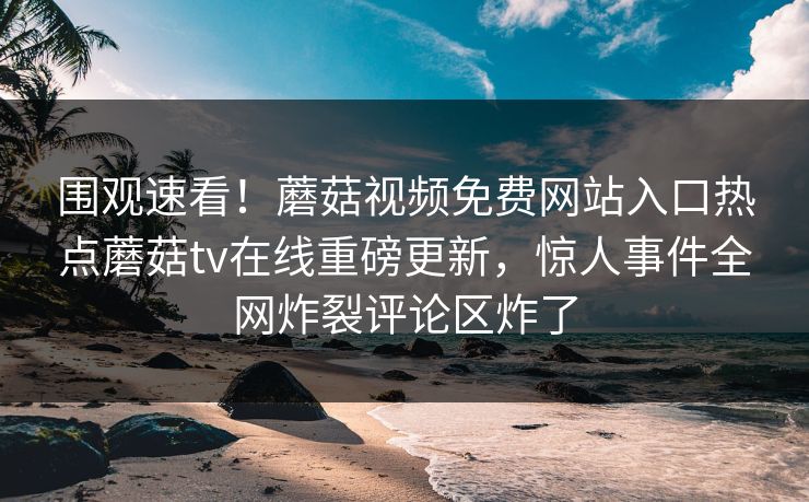 围观速看！蘑菇视频免费网站入口热点蘑菇tv在线重磅更新，惊人事件全网炸裂评论区炸了