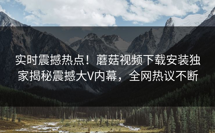 实时震撼热点！蘑菇视频下载安装独家揭秘震撼大V内幕，全网热议不断